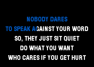 NOBODY DARES
T0 SPEAK AGAINST YOUR WORD
SO, THEY JUST SIT QUIET
DO WHAT YOU WANT
WHO CARES IF YOU GET HURT