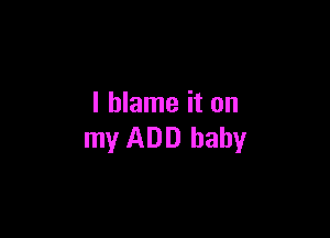 I blame it on

my ADD baby