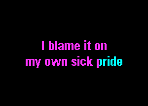 I blame it on

my own sick pride