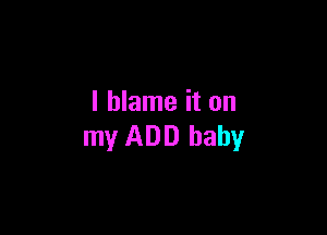 I blame it on

my ADD baby