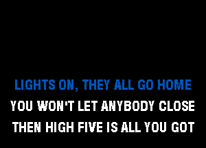 LIGHTS 0H, THEY ALL GO HOME
YOU WON'T LET ANYBODY CLOSE
THE HIGH FIVE IS ALL YOU GOT