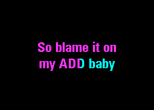 So blame it on

my ADD baby