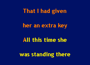 That I had given

her an extra key

All this time she

was standing there