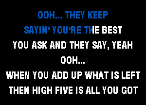 00H... THEY KEEP
SAYIH' YOU'RE THE BEST
YOU ASK AND THEY SAY, YEAH
00H...
WHEN YOU ADD UP WHAT IS LEFT
THE HIGH FIVE IS ALL YOU GOT
