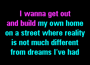 I wanna get out
and build my own home
on a street where reality
is not much different
from dreams I've had