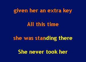 given her an extra key

All this time

she was standing there

She never took her