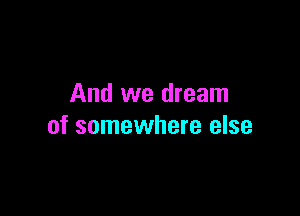 And we dream

of somewhere else