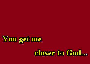 You get me

closer to God...