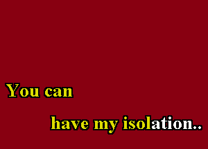 You can

have my isolation.