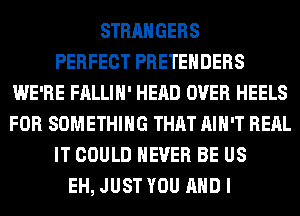 STRANGERS
PERFECT PRETEHDERS
WE'RE FALLIH' HEAD OVER HEELS
FOR SOMETHING THAT AIN'T RERL
IT COULD NEVER BE US
EH, JUST YOU AND I