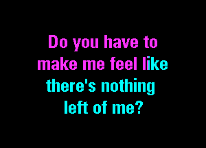 Do you have to
make me feel like

there's nothing
left of me?