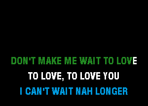 DON'T MAKE ME WAIT TO LOVE
TO LOVE, TO LOVE YOU
I CAN'T WAIT HRH LONGER