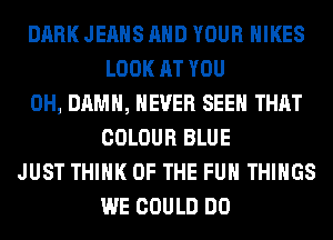 DARK JEANS AND YOUR HIKES
LOOK AT YOU
0H, DAMN, NEVER SEEN THAT
COLOUR BLUE
JUST THINK OF THE FUN THINGS
WE COULD DO