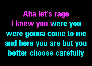 Aha let's rage
I knew you were you
were gonna come to me
and here you are but you
better choose carefully