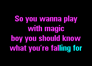 So you wanna play
with magic

boy you should know
what you're falling for