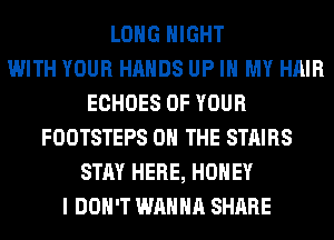 LONG NIGHT
WITH YOUR HANDS UP IN MY HAIR
ECHOES OF YOUR
FOOTSTEPS ON THE STAIRS
STAY HERE, HONEY
I DON'T WANNA SHARE
