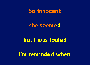 So innocent

she seemed

but I was fooled

I'm reminded when