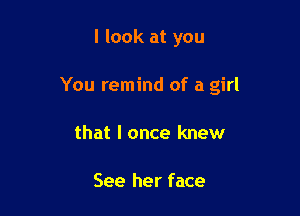 I look at you

You remind of a girl

that I once knew

See her face