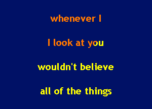 whenever I
I look at you

wouldn't believe

all of the things