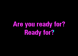 Are you ready for?

Ready for?
