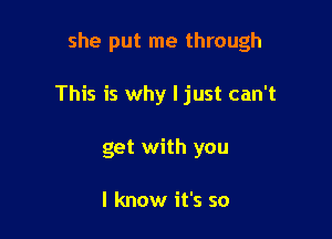 she put me through

This is why I just can't
get with you

I know it's so