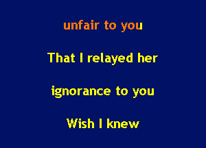 unfair to you

That I relayed her

ignorance to you

Wish I knew