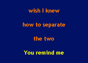 wish I knew

how to separate

the two

You remind me
