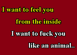 I want to feel you

from the inside

I want to fuck you

like an animal..
