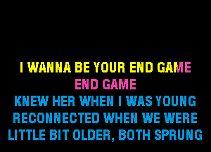 I WANNA BE YOUR EHD GAME
EHD GAME
KNEW HER WHEN I WAS YOUNG
RECOHHECTED WHEN WE WERE
LITTLE BIT OLDER, BOTH SPRUHG