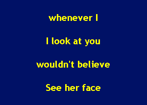 whenever I

I look at you

wouldn't believe

See her face