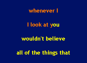 whenever I
I look at you

wouldn't believe

all of the things that