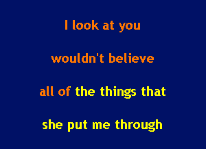 I look at you
wouldn't believe

all of the things that

she put me through