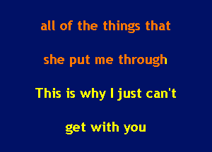 all of the things that

she put me through

This is why I just can't

get with you