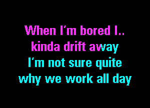 When I'm bored l..
kinda drift away

I'm not sure quite
why we work all dayr