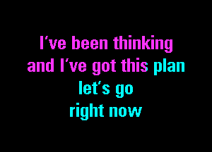 I've been thinking
and I've got this plan

let's go
right now