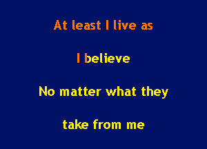 At least I live as

I believe

No matter what they

take from me