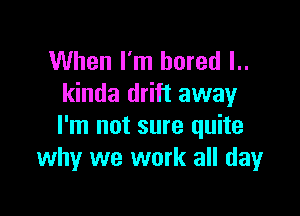 When I'm bored l..
kinda drift away

I'm not sure quite
why we work all dayr