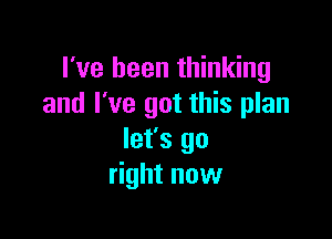 I've been thinking
and I've got this plan

let's go
right now