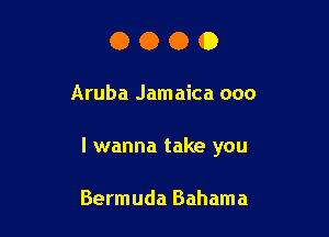 OOOO

Aruba Jamaica 000

I wanna take you

Bermuda Bahama