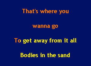 That's where you

wanna go
To get away from it all

Bodies in the sand