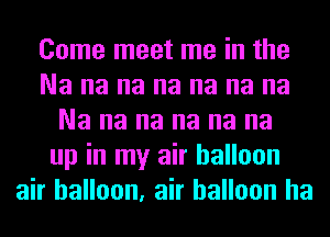 Come meet me in the
Na na na na na na na
Na na na na na na
up in my air balloon
air balloon, air balloon ha