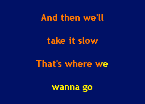 And then we'll

take it slow

That's where we

wanna go