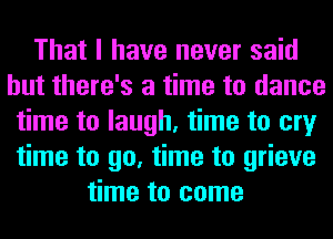 That I have never said
but there's a time to dance
time to laugh, time to cry
time to go, time to grieve
time to come