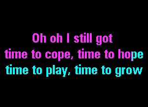 Oh oh I still got

time to cope, time to hope
time to play. time to grow