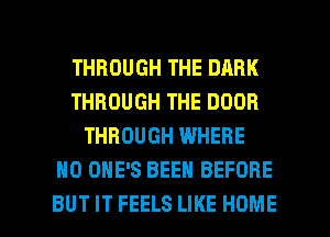 THROUGH THE DARK
THROUGH THE DOOR
THROUGH WHERE
H0 OHE'S BEEN BEFORE

BUT IT FEELS LIKE HOME l