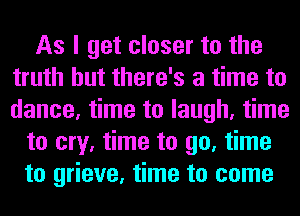 As I get closer to the
truth but there's a time to
dance, time to laugh, time

to cry, time to go, time
to grieve, time to come