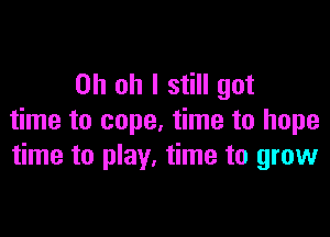 Oh oh I still got

time to cope, time to hope
time to play. time to grow