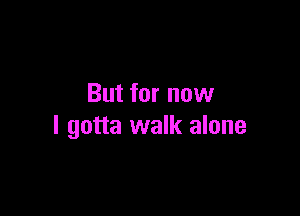 But for now

I gotta walk alone