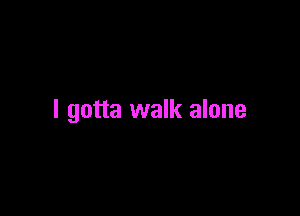 I gotta walk alone