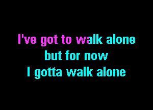 I've got to walk alone

but for now
I gotta walk alone